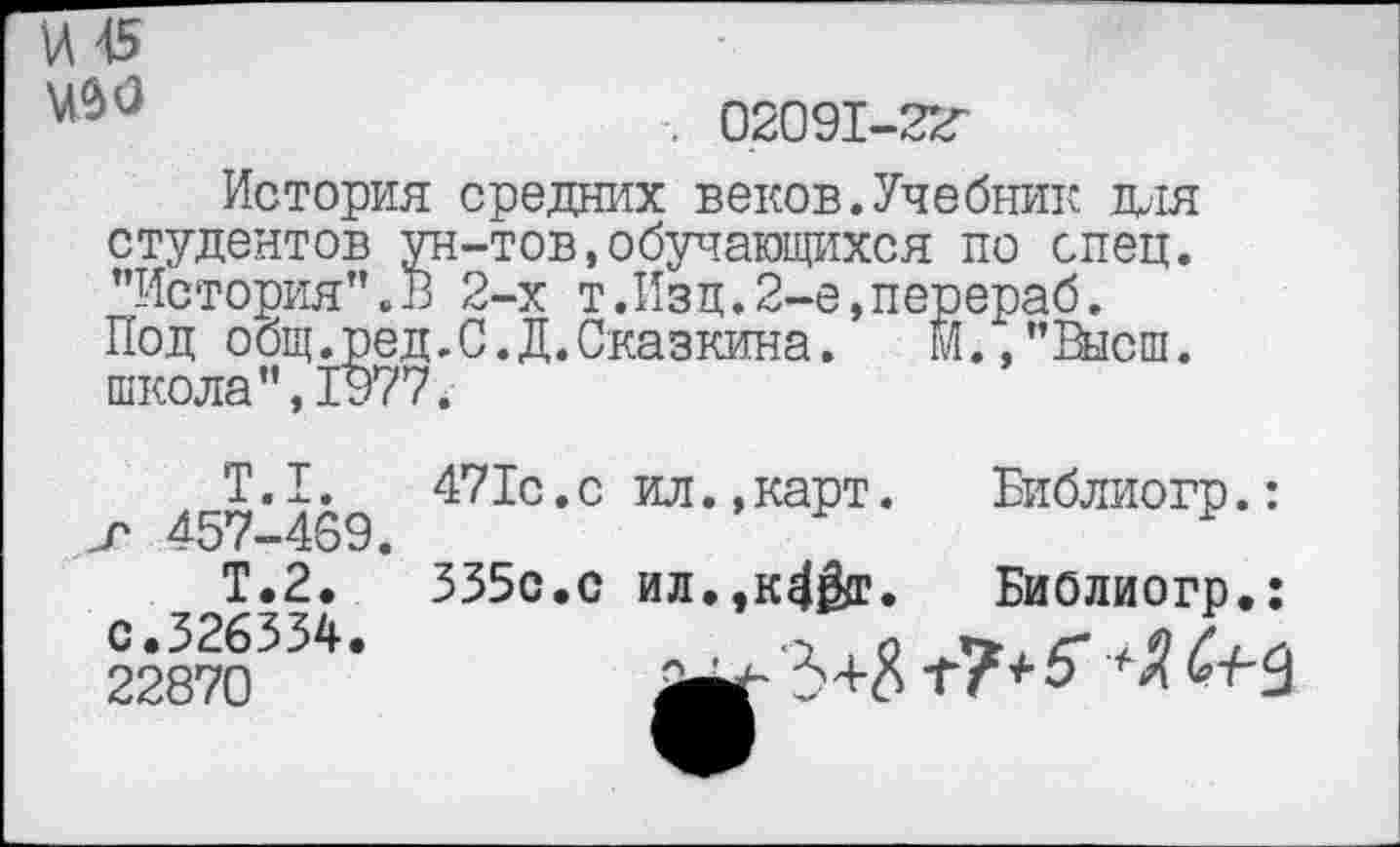 ﻿и 45
. 02091-22"
История средних веков.Учебник для студентов ун-тов,обучающихся по спец. "История".В 2-х т.Изд.2-е,перераб. Под общ.ред.С.Д.Сказкина. М.,"Высш. школа",1977.
Т.1. т 457-469.
Т.2, с.326354. 22870
471с.с ил.,карт. Библиогр.:
335с.с ил.,к4&г. Библиогр.: